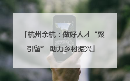 杭州余杭：做好人才“聚引留” 助力乡村振兴