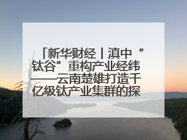 新华财经丨滇中“钛谷”重构产业经纬——云南楚雄打造千亿级钛产业集群的探索与实践