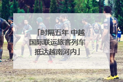 时隔五年 中越国际联运旅客列车抵达越南河内
