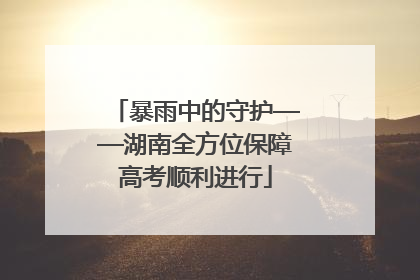 暴雨中的守护——湖南全方位保障高考顺利进行