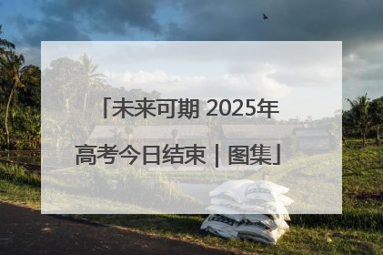 未来可期 2025年高考今日结束｜图集