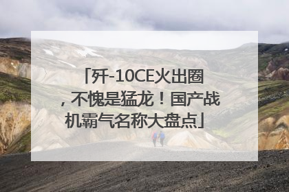 歼-10CE火出圈，不愧是猛龙！国产战机霸气名称大盘点
