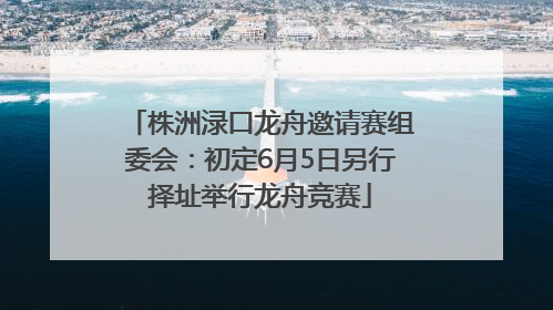 株洲渌口龙舟邀请赛组委会：初定6月5日另行择址举行龙舟竞赛