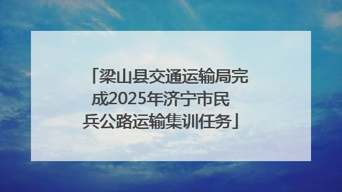 梁山县交通运输局完成2025年济宁市民兵公路运输集训任务