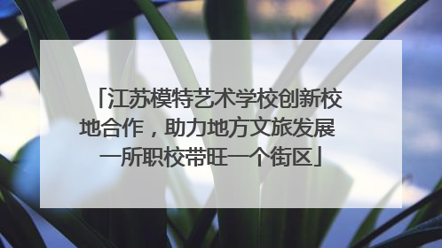 江苏模特艺术学校创新校地合作，助力地方文旅发展 一所职校带旺一个街区