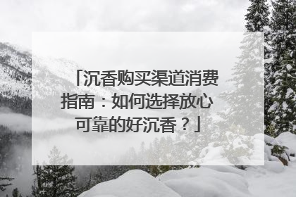 沉香购买渠道消费指南：如何选择放心可靠的好沉香？