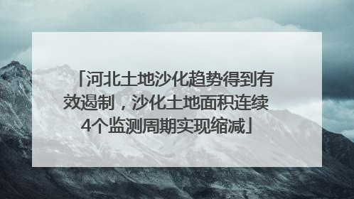 河北土地沙化趋势得到有效遏制，沙化土地面积连续4个监测周期实现缩减
