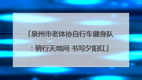 泉州市老体协自行车健身队：骑行天地间 书写夕阳红