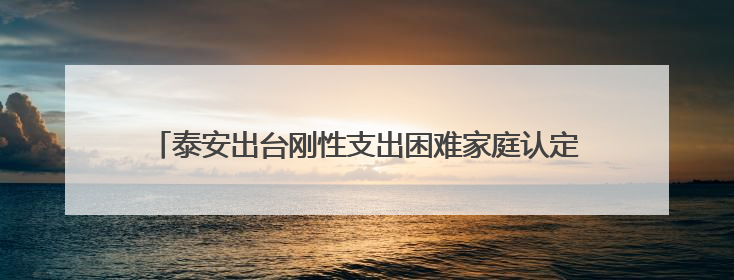 泰安出台刚性支出困难家庭认定办法，符合这些条件可申请→