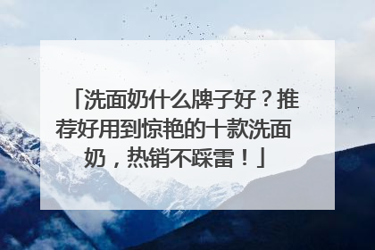 洗面奶什么牌子好？推荐好用到惊艳的十款洗面奶，热销不踩雷！