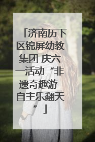 济南历下区锦屏幼教集团 庆六一活动“非遗奇趣游 自主乐翻天”