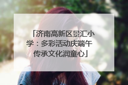 济南高新区景汇小学：多彩活动庆端午 传承文化润童心