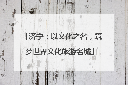 济宁：以文化之名，筑梦世界文化旅游名城