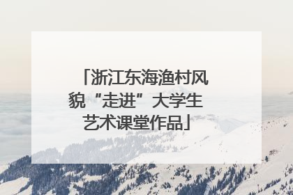 浙江东海渔村风貌“走进”大学生艺术课堂作品