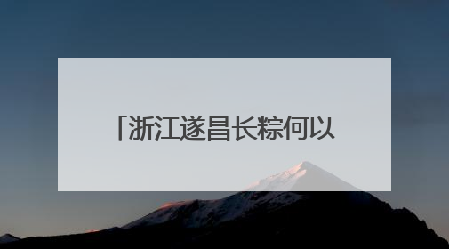 浙江遂昌长粽何以“出圈”？“七十二变”中探新路