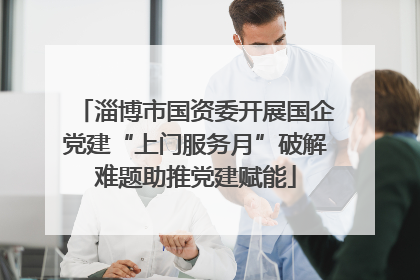 淄博市国资委开展国企党建“上门服务月”破解难题助推党建赋能