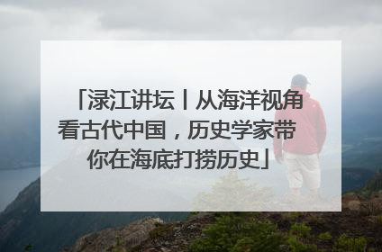渌江讲坛丨从海洋视角看古代中国，历史学家带你在海底打捞历史