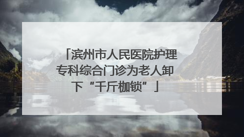 滨州市人民医院护理专科综合门诊为老人卸下“千斤枷锁”