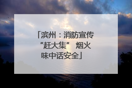 滨州：消防宣传“赶大集” 烟火味中话安全