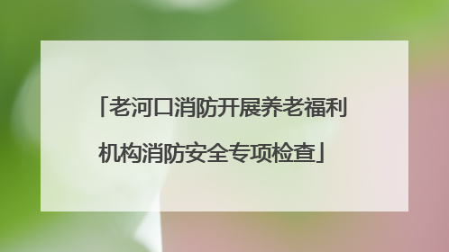 老河口消防开展养老福利机构消防安全专项检查