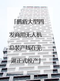 腾盾大型四发商用无人机总装产线在芜湖正式投产