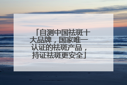 自测中国祛斑十大品牌，国家唯一认证的祛斑产品，持证祛斑更安全