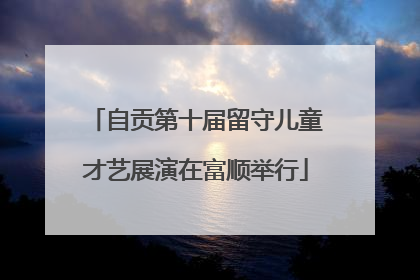 自贡第十届留守儿童才艺展演在富顺举行