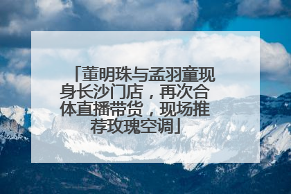 董明珠与孟羽童现身长沙门店，再次合体直播带货，现场推荐玫瑰空调