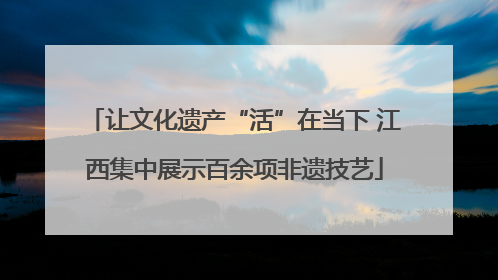 让文化遗产“活”在当下 江西集中展示百余项非遗技艺