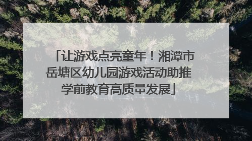 让游戏点亮童年！湘潭市岳塘区幼儿园游戏活动助推学前教育高质量发展