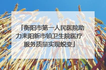衡阳市第一人民医院助力耒阳新市镇卫生院医疗服务质量实现蜕变