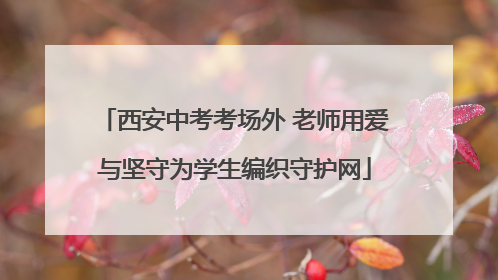 西安中考考场外 老师用爱与坚守为学生编织守护网