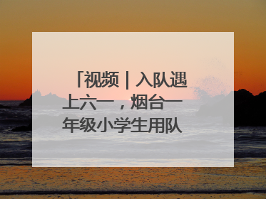 视频｜入队遇上六一，烟台一年级小学生用队礼迎接成长
