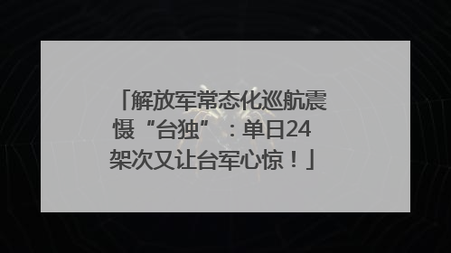 解放军常态化巡航震慑“台独”：单日24架次又让台军心惊！