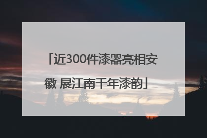 近300件漆器亮相安徽 展江南千年漆韵