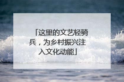 这里的文艺轻骑兵，为乡村振兴注入文化动能