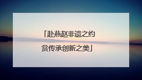 赴燕赵非遗之约 赏传承创新之美