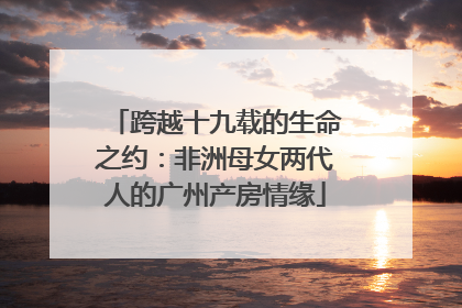 跨越十九载的生命之约：非洲母女两代人的广州产房情缘