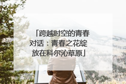 跨越时空的青春对话：青春之花绽放在科尔沁草原