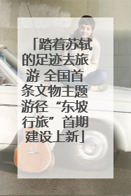 踏着苏轼的足迹去旅游 全国首条文物主题游径“东坡行旅”首期建设上新