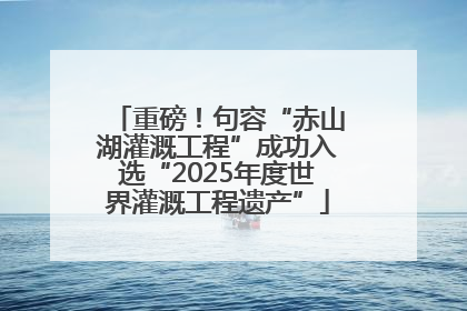 重磅！句容“赤山湖灌溉工程”成功入选“2025年度世界灌溉工程遗产”