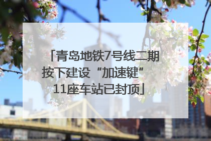 青岛地铁7号线二期按下建设“加速键” 11座车站已封顶