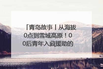 青岛故事丨从海拔0点到雪域高原！00后青年入藏援助的400多个日夜