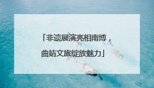 非遗展演亮相南博，曲靖文旅绽放魅力