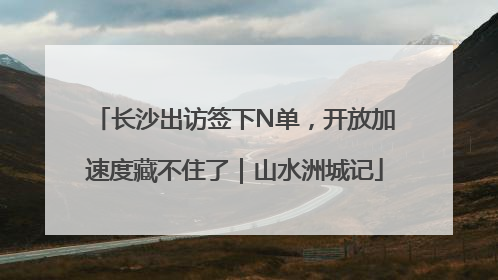 长沙出访签下N单，开放加速度藏不住了｜山水洲城记