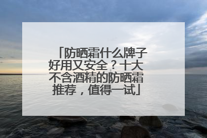 防晒霜什么牌子好用又安全？十大不含酒精的防晒霜推荐，值得一试