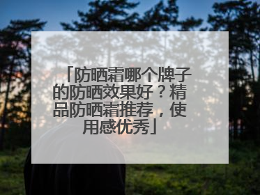 防晒霜哪个牌子的防晒效果好？精品防晒霜推荐，使用感优秀