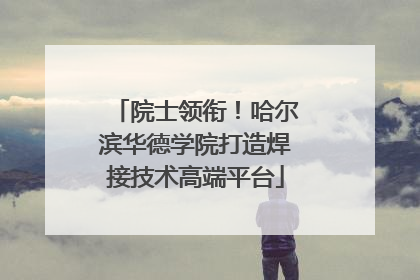 院士领衔！哈尔滨华德学院打造焊接技术高端平台