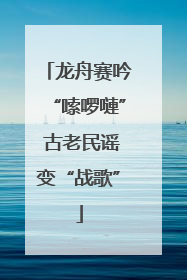 龙舟赛吟“嗦啰嗹” 古老民谣变“战歌”