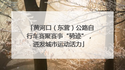 黄河口（东营）公路自行车赛聚赛事“骑迹”，迸发城市运动活力